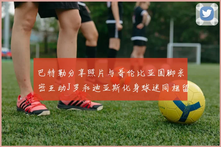 巴特勒分享照片与哥伦比亚国脚亲密互动J罗和迪亚斯化身球迷同框留念