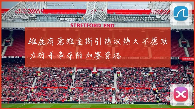 雄鹿有意维金斯引热议热火不愿助力对手争夺附加赛资格