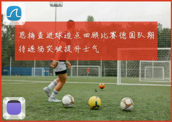 恩梅查进球造点回顾比赛德国队期待逐场突破提升士气