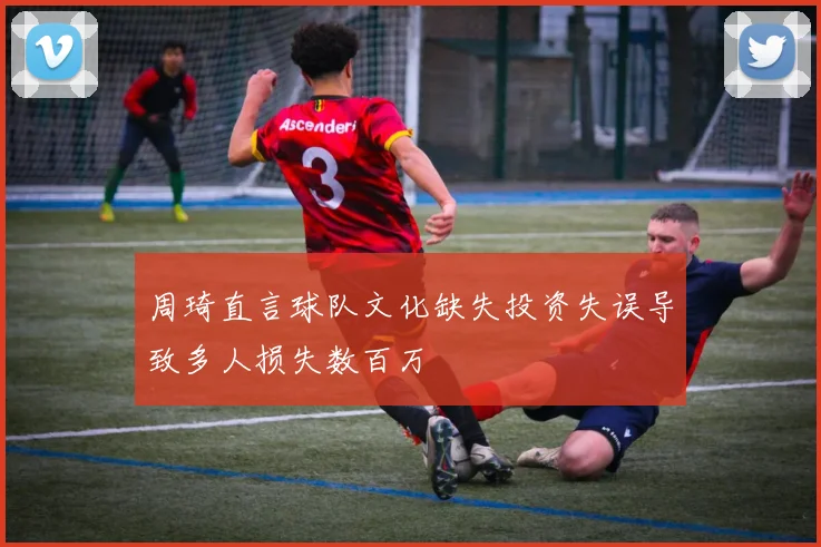 周琦直言球队文化缺失投资失误导致多人损失数百万