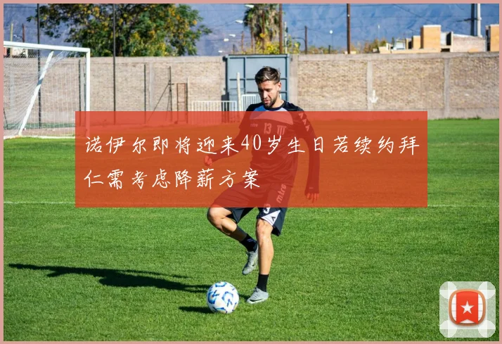 诺伊尔即将迎来40岁生日若续约拜仁需考虑降薪方案