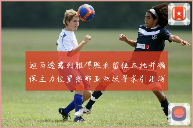 迪马透露利雅得胜利留住本托并确保主力位置热那亚积极寻求引进海因
