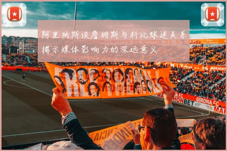 阿里纳斯谈詹姆斯与科比球迷关系揭示媒体影响力的深远意义