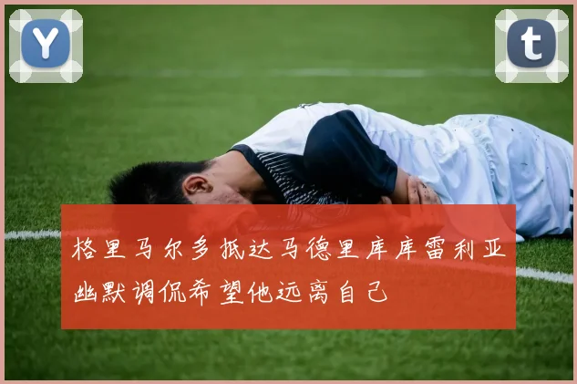 格里马尔多抵达马德里库库雷利亚幽默调侃希望他远离自己