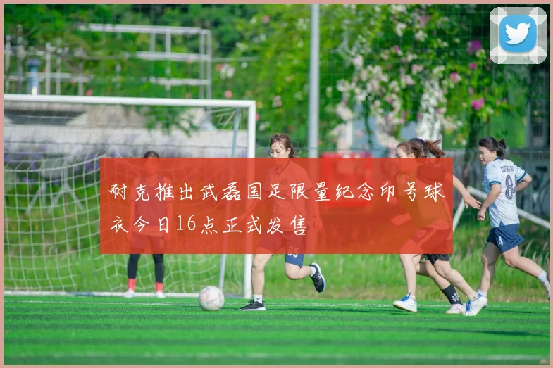 耐克推出武磊国足限量纪念印号球衣今日16点正式发售