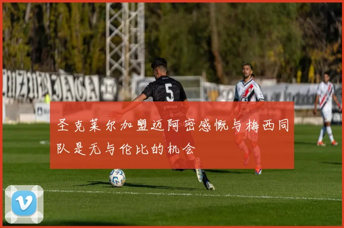 圣克莱尔加盟迈阿密感慨与梅西同队是无与伦比的机会