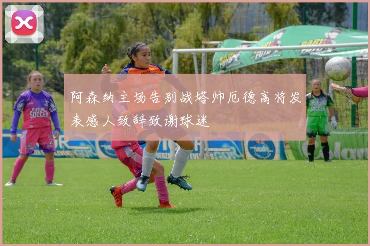 阿森纳主场告别战塔帅厄德高将发表感人致辞致谢球迷