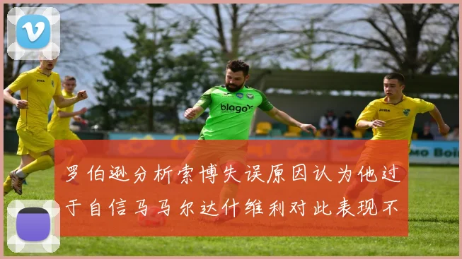 罗伯逊分析索博失误原因认为他过于自信马马尔达什维利对此表现不满