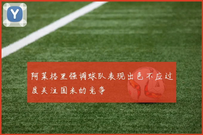 阿莱格里强调球队表现出色不应过度关注国米的竞争