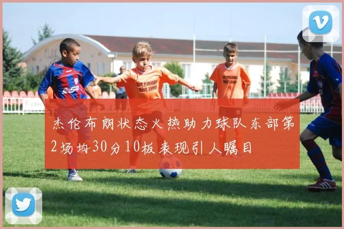 杰伦布朗状态火热助力球队东部第2场均30分10板表现引人瞩目