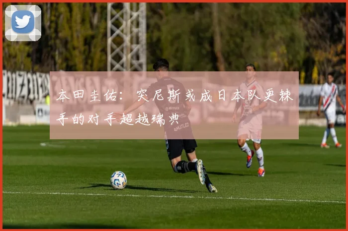 本田圭佑：突尼斯或成日本队更棘手的对手超越瑞典