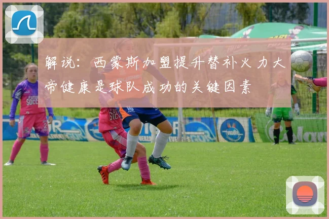 解说：西蒙斯加盟提升替补火力大帝健康是球队成功的关键因素