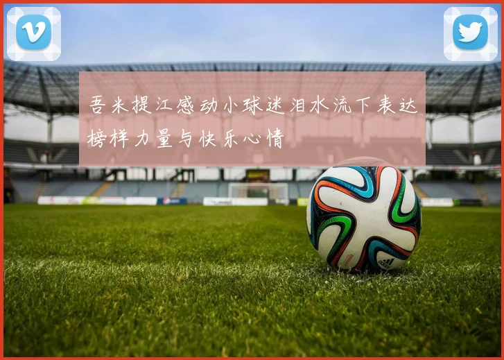 吾米提江感动小球迷泪水流下表达榜样力量与快乐心情