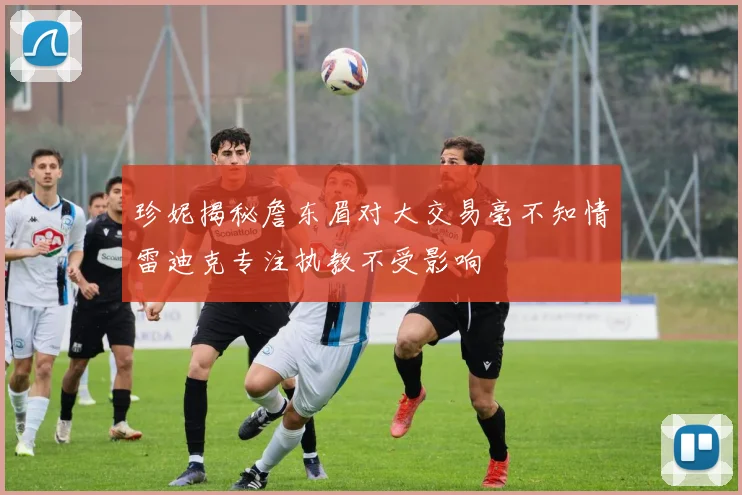 珍妮揭秘詹东眉对大交易毫不知情雷迪克专注执教不受影响