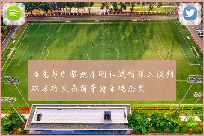 马竞与巴黎就李刚仁进行深入谈判双方对交易前景持乐观态度