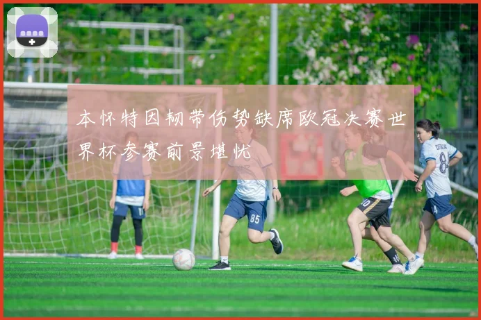 本怀特因韧带伤势缺席欧冠决赛世界杯参赛前景堪忧