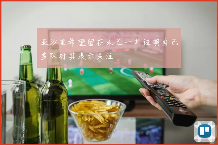 亚沙里希望留在米兰一年证明自己多队对其表示关注