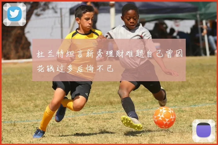 杜兰特坦言新秀理财难题自己曾因花钱过多后悔不已