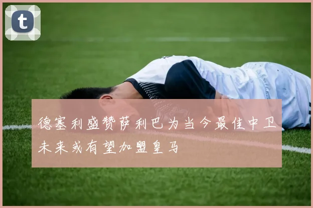 德塞利盛赞萨利巴为当今最佳中卫未来或有望加盟皇马