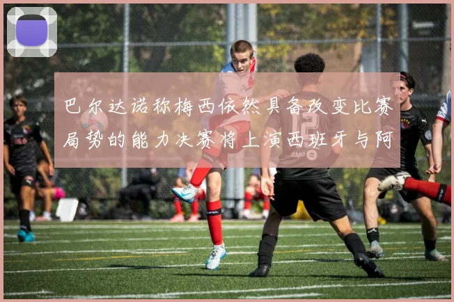 巴尔达诺称梅西依然具备改变比赛局势的能力决赛将上演西班牙与阿根廷对决