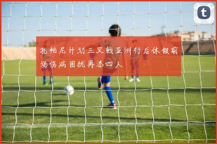 孔帕尼计划三叉戟亚洲行后休假前场伤病困扰再添四人