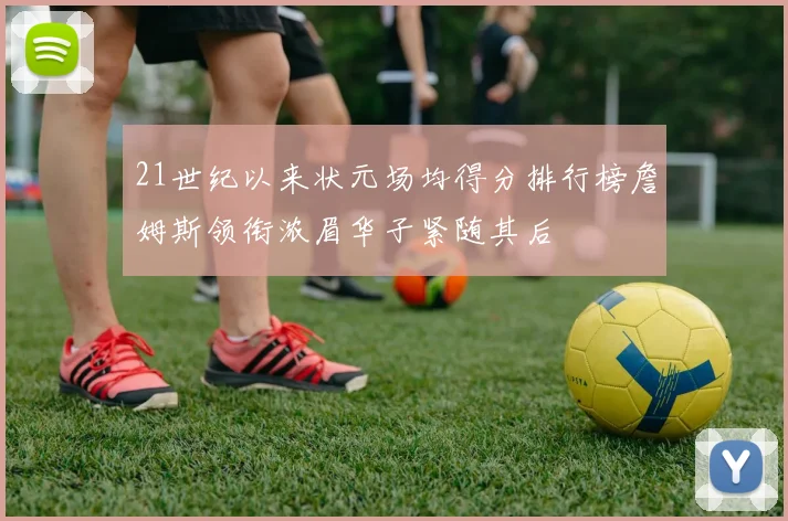 21世纪以来状元场均得分排行榜詹姆斯领衔浓眉华子紧随其后