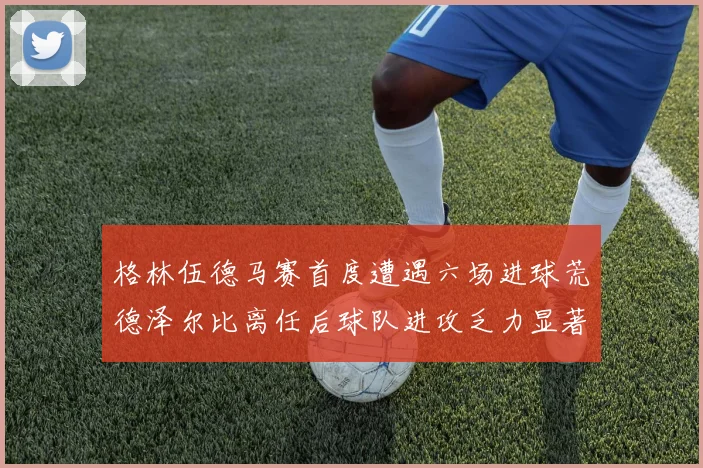 格林伍德马赛首度遭遇六场进球荒德泽尔比离任后球队进攻乏力显著